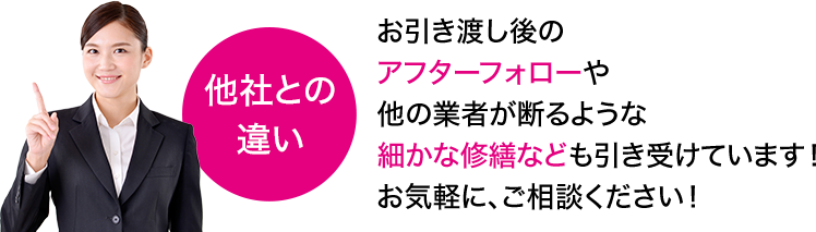 お引き渡し後のアフターフォローや他の業者が断るような細かな修繕なども引き受けています！お気軽に、ご相談ください！